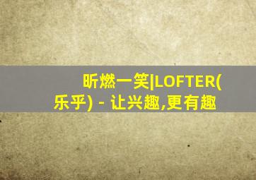 昕燃一笑|LOFTER(乐乎) - 让兴趣,更有趣